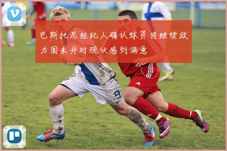 巴斯托尼经纪人确认球员将继续效力国米并对现状感到满意
