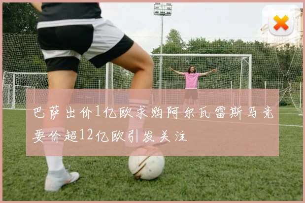 巴萨出价1亿欧求购阿尔瓦雷斯马竞要价超12亿欧引发关注