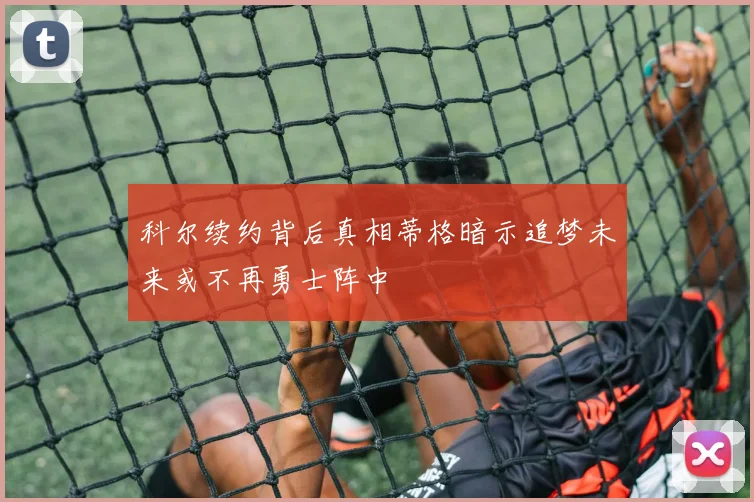 科尔续约背后真相蒂格暗示追梦未来或不再勇士阵中