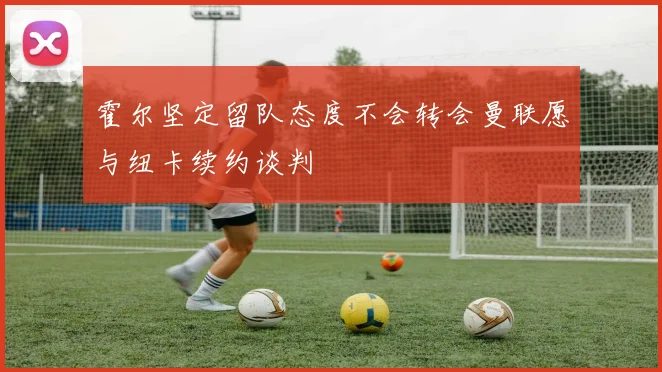 霍尔坚定留队态度不会转会曼联愿与纽卡续约谈判