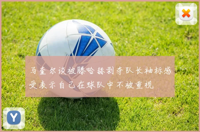 马奎尔谈被滕哈赫剥夺队长袖标感受表示自己在球队中不被重视