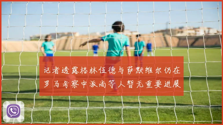 记者透露格林伍德与萨默维尔仍在罗马考察中派尚等人暂无重要进展消息