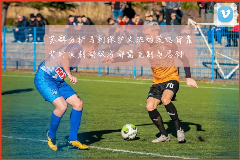 苏群分析马刺保护文班的策略背靠背对决刺湖双方都需克制与忍耐