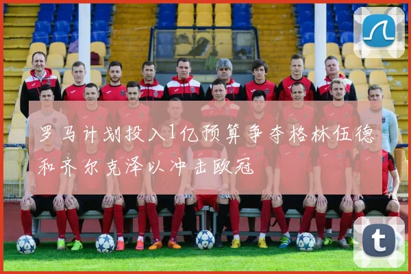罗马计划投入1亿预算争夺格林伍德和齐尔克泽以冲击欧冠