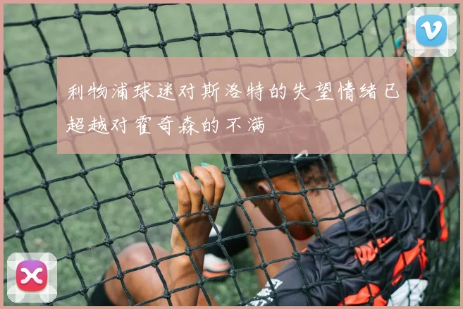 利物浦球迷对斯洛特的失望情绪已超越对霍奇森的不满