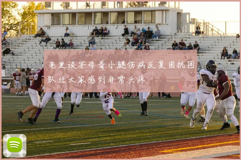 老里谈字母哥小腿伤病反复困扰团队让大家感到非常头疼