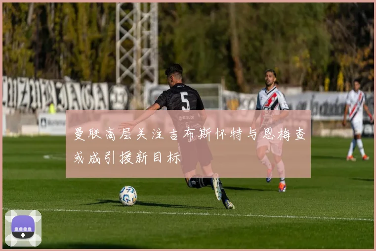 曼联高层关注吉布斯怀特与恩梅查或成引援新目标