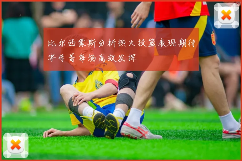比尔西蒙斯分析热火投篮表现期待字母哥每场高效发挥