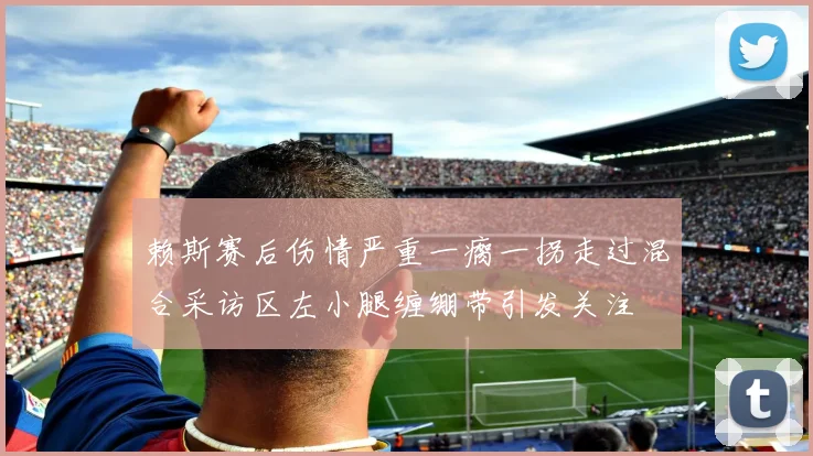 赖斯赛后伤情严重一瘸一拐走过混合采访区左小腿缠绷带引发关注