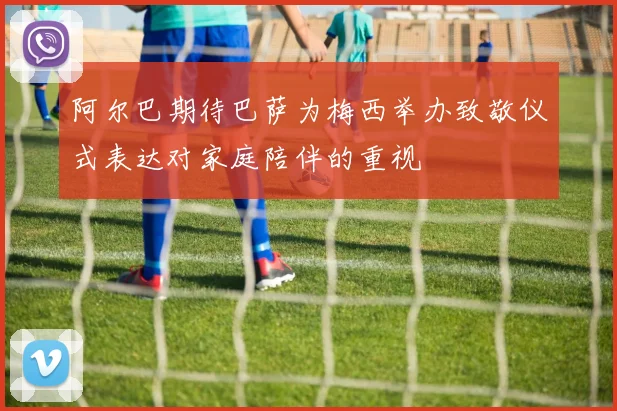 阿尔巴期待巴萨为梅西举办致敬仪式表达对家庭陪伴的重视