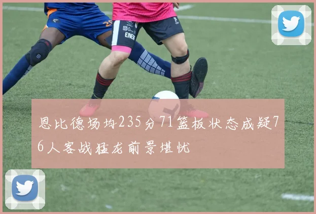 恩比德场均235分71篮板状态成疑76人客战猛龙前景堪忧
