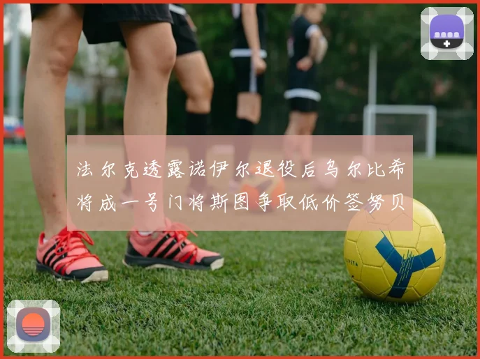 法尔克透露诺伊尔退役后乌尔比希将成一号门将斯图争取低价签努贝尔
