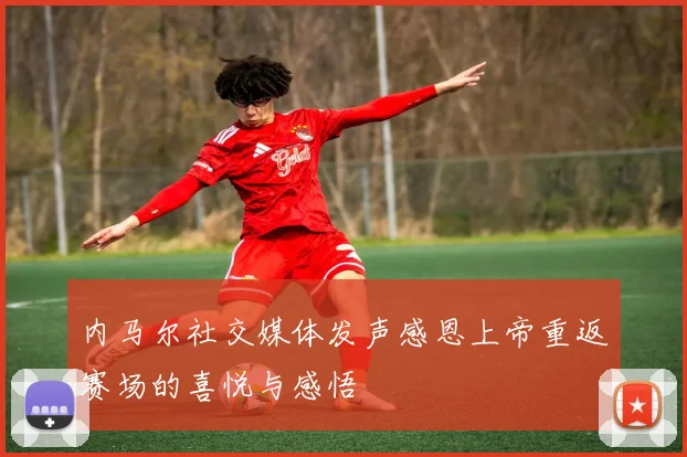 内马尔社交媒体发声感恩上帝重返赛场的喜悦与感悟