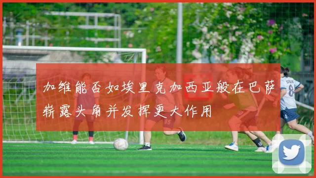 加维能否如埃里克加西亚般在巴萨崭露头角并发挥更大作用