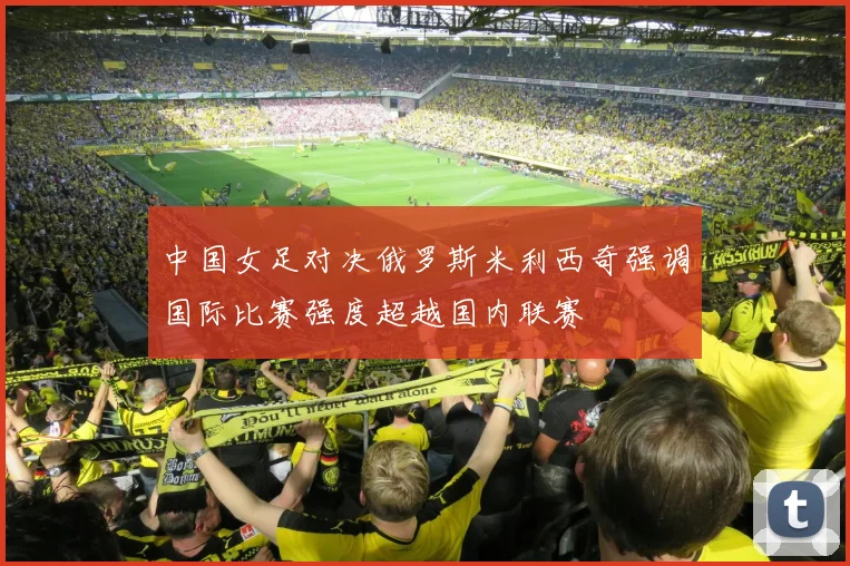 中国女足对决俄罗斯米利西奇强调国际比赛强度超越国内联赛