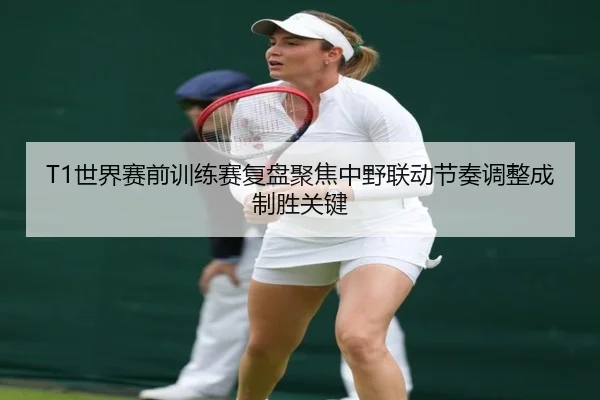 T1世界赛前训练赛复盘聚焦中野联动节奏调整成制胜关键